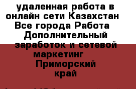 удаленная работа в онлайн сети Казахстан - Все города Работа » Дополнительный заработок и сетевой маркетинг   . Приморский край